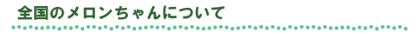 全国のメロンちゃんのご案内